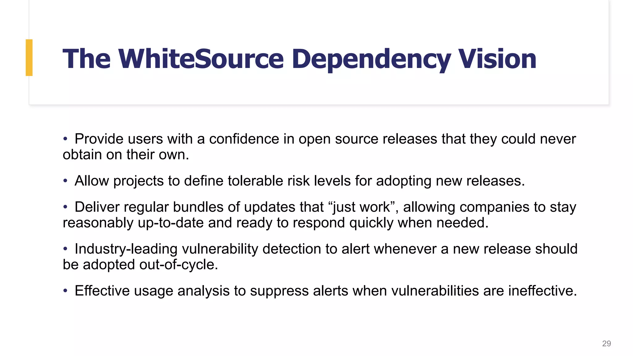 The WhiteSource Dependency Vision
• Provide users with a confidence in open source releases that they could never
obtain on their own.
• Allow projects to define tolerable risk levels for adopting new releases.
• Deliver regular bundles of updates that “just work”, allowing companies to stay
reasonably up-to-date and ready to respond quickly when needed.
• Industry-leading vulnerability detection to alert whenever a new release should
be adopted out-of-cycle.
• Effective usage analysis to suppress alerts when vulnerabilities are ineffective.
29
 