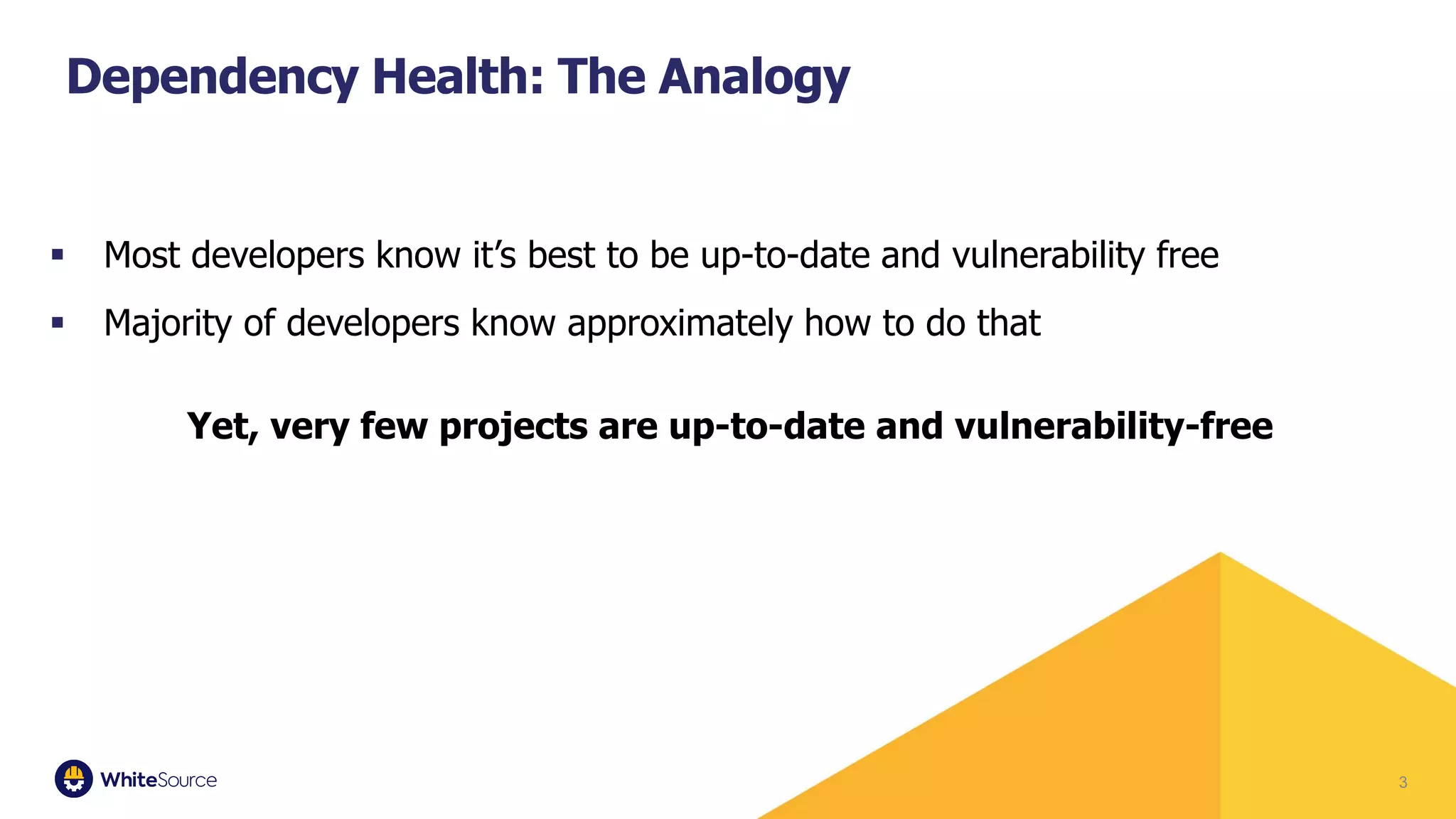 ▪ Most developers know it’s best to be up-to-date and vulnerability free
▪ Majority of developers know approximately how to do that
Yet, very few projects are up-to-date and vulnerability-free
3
Dependency Health: The Analogy
 
