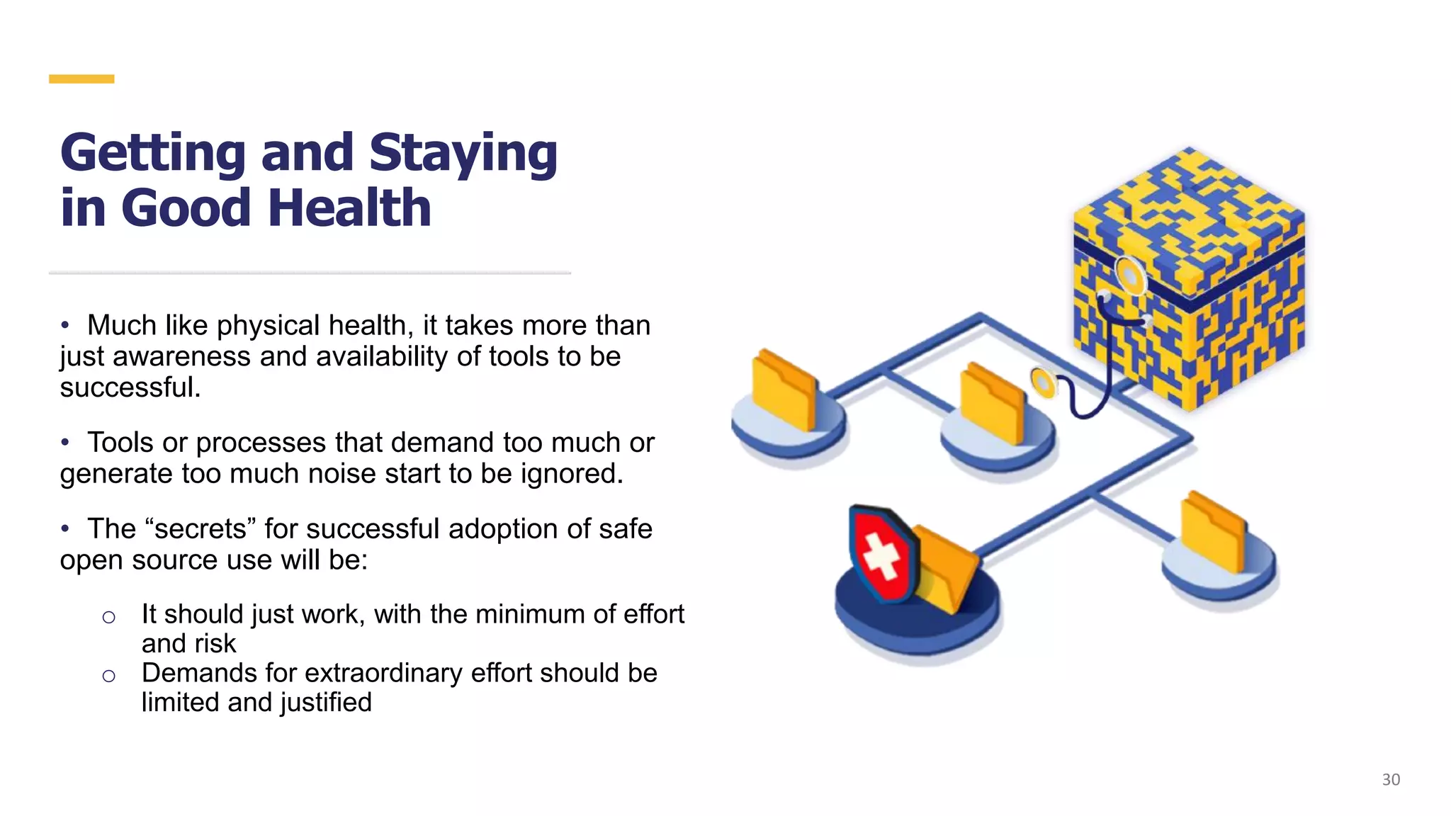Getting and Staying
in Good Health
• Much like physical health, it takes more than
just awareness and availability of tools to be
successful.
• Tools or processes that demand too much or
generate too much noise start to be ignored.
• The “secrets” for successful adoption of safe
open source use will be:
o It should just work, with the minimum of effort
and risk
o Demands for extraordinary effort should be
limited and justified
3030
 