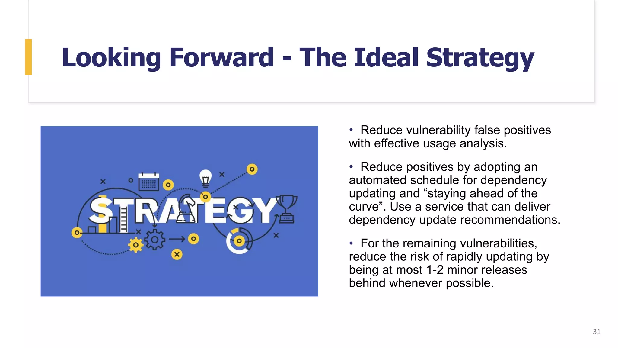 Looking Forward - The Ideal Strategy
• Reduce vulnerability false positives
with effective usage analysis.
• Reduce positives by adopting an
automated schedule for dependency
updating and “staying ahead of the
curve”. Use a service that can deliver
dependency update recommendations.
• For the remaining vulnerabilities,
reduce the risk of rapidly updating by
being at most 1-2 minor releases
behind whenever possible.
31
 