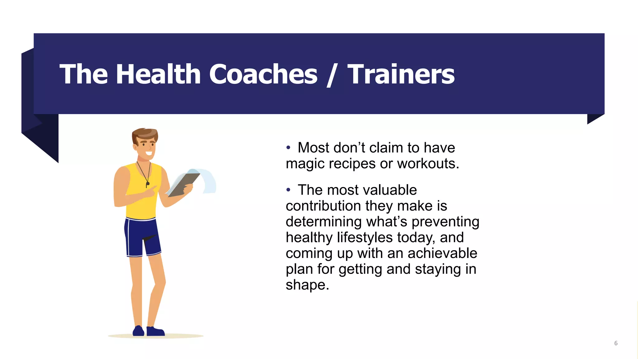 The Health Coaches / Trainers
• Most don’t claim to have
magic recipes or workouts.
• The most valuable
contribution they make is
determining what’s preventing
healthy lifestyles today, and
coming up with an achievable
plan for getting and staying in
shape.
6
 