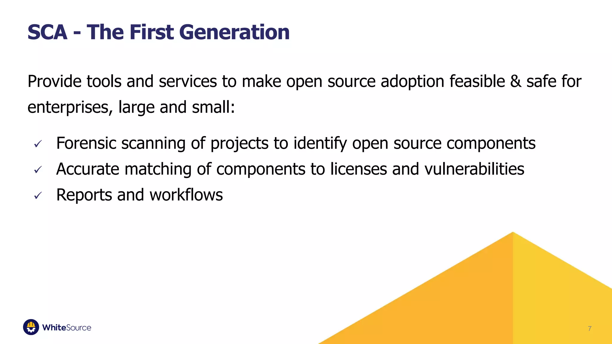 Provide tools and services to make open source adoption feasible & safe for
enterprises, large and small:
✓ Forensic scanning of projects to identify open source components
✓ Accurate matching of components to licenses and vulnerabilities
✓ Reports and workflows
7
SCA - The First Generation
 