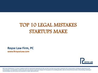 TOP 10 LEGAL MISTAKES
STARTUPS MAKE
IRS Circular 230 Disclosure: To ensure compliance with the requirements imposed by the IRS, we inform you that any tax advice contained in this communication, including any attachment to this
communication, is not intended or written to be used, and cannot be used, by any taxpayer for the purpose of (1) avoiding penalties under the Internal Revenue Code or (2) promoting, marketing or
recommending to any other person any transaction or matter addressed herein.
Royse Law Firm, PC
www.RroyseLaw.com
 