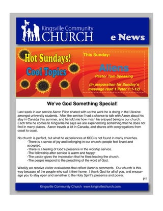e News

     Hot Sundays!                             This Sunday:



     Cool Topics                                         Aliens
                                                      Pastor Tom Speaking

                                                  (In preporation for Sundayʼs
                                                  message read 1 Peter 1:1-12)



                    Weʼve God Something Special!
Last week in our service Aaron Pilon shared with us the work he is doing in the Ukraine
amongst university students. After the service I had a chance to talk with Aaron about his
stay in Canada this summer, and he told me how much he enjoyed being in our church.
Each time he comes to Kingsville he says we are experiencing something that he does not
ﬁnd in many places. Aaron travels a lot in Canada, and shares with congregations from
coast to coast.

No church is perfect, but what he experiences at KCC is not found in many churches.
!     -There is a sense of joy and belonging in our church; people feel loved and
!     accepted.
!     -There is a feeling of Godʼs presence in the worship service.
!     -The fellowship after service is warm and happy.
!     -The pastor gives the impression that he likes leading the church.
!     -The people respond to the preaching of the word of God.

Weekly we receive visitor evaluations that reﬂect Aaronʼs comments. Our church is this
way because of the people who call it their home. I thank God for all of you, and encour-
age you to stay open and sensitive to the Holy Spiritʼs presence and power.
                                                                                            PT

               Kingsville Community Church www.kingsvillechurch.com
 