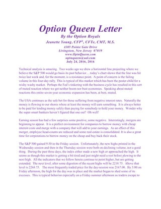 Option Queen Letter
By the Option Royals
Jeanette Young, CFP®
, CFTe, CMT, M.S.
4305 Pointe Gate Drive
Livingston, New Jersey 07039
www.OptnQueen.com
optnqueen@aol.com
July 24, 2016, 2016
Technical analysis is amazing. Two weeks ago we drew a horizontal line projecting where we
believe the S&P 500 would go basis its past behavior….today’s chart shows that the line was hit
twice last week and, for the moment, is a resistance point. A point of concern is the failing
volume in this four-day rally. This is typical of this market which has been the poster child for a
wishy washy market. Perhaps the Fed’s tinkering with the business cycle has resulted in this sort
of muted reaction where we get neither boom nor bust economies. Speaking about muted
reactions this entire seven-year economic expansion has been, at best, muted.
The USA continues as the safe bet for those suffering from negative interest rates. Naturally the
money is flowing to our shores where at least the money will earn something. It is always better
to be paid for lending money safely than paying for somebody to hold your money. Wonder why
the super smart bankers haven’t figured that one out? Oh well!
Earning season has had a few surprises some positive, some negative. Interestingly, mergers are
beginning to appear. It is a perfect environment for companies to borrow money with cheap
interest costs and merge with a company that will add to your earnings. As an effect of this
merger, employee head-counts are reduced and some real-estate is consolidated. It is also a great
time for corporations to borrow money on the cheap and buy back their stock.
The S&P 500 gained 9.50 in the Friday session. Unfortunately, the new highs printed in the
Wednesday session and then in the Thursday session were both on declining volume, not a good
thing. During the past three days, the index either made a new high or approached the high. It
seems as though this market is getting a bit tired and just might need a rest before plowing to the
next high. All the indicators that we follow herein continue to point higher, but are getting
extended. The next level, after some digestion of the recent highs will be 2218.75. Above that
level is 2268.75. The most frequently traded price for the day-session was 2167.00. By 3:00 on
Friday afternoon, the high for the day was in place and the market began to shed some of its
excesses. This is typical behavior especially on a Friday summer afternoon as traders escape to
 