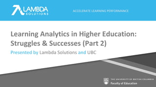 ACCELERATE LEARNING PERFORMANCE
Learning Analytics in Higher Education:
Struggles & Successes (Part 2)
Presented by Lambda Solutions and UBC
 