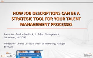 HOW JJOOBB DDEESSCCRRIIPPTTIIOONNSS CCAANN BBEE AA 
SSTTRRAATTEEGGIICC TTOOOOLL FFOORR YYOOUURR TTAALLEENNTT 
MMAANNAAGGEEMMEENNTT PPRROOCCEESSSSEESS 
Presenter: Gordon Medlock, Sr. Talent Management 
Consultant, HRIZONS 
Moderator: Connie Costigan, Direct of Marketing, Halogen 
Software 
 