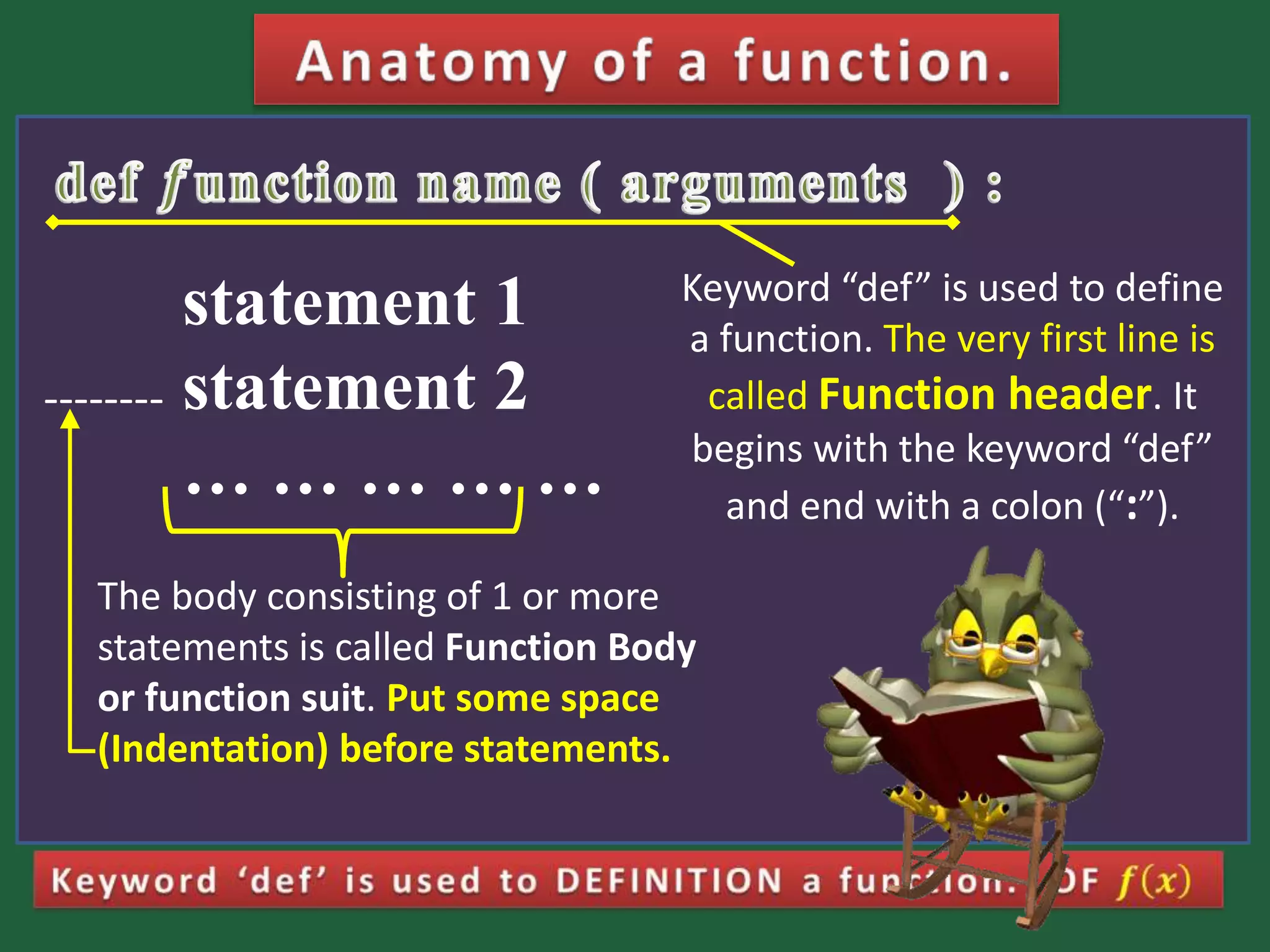 statement 1 statement 2 … … … … … Keyword “def” is used to define a function. The very first line is called Function header. It begins with the keyword “def” and end with a colon (“:”). The body consisting of 1 or more statements is called Function Body or function suit. Put some space (Indentation) before statements. -------- 