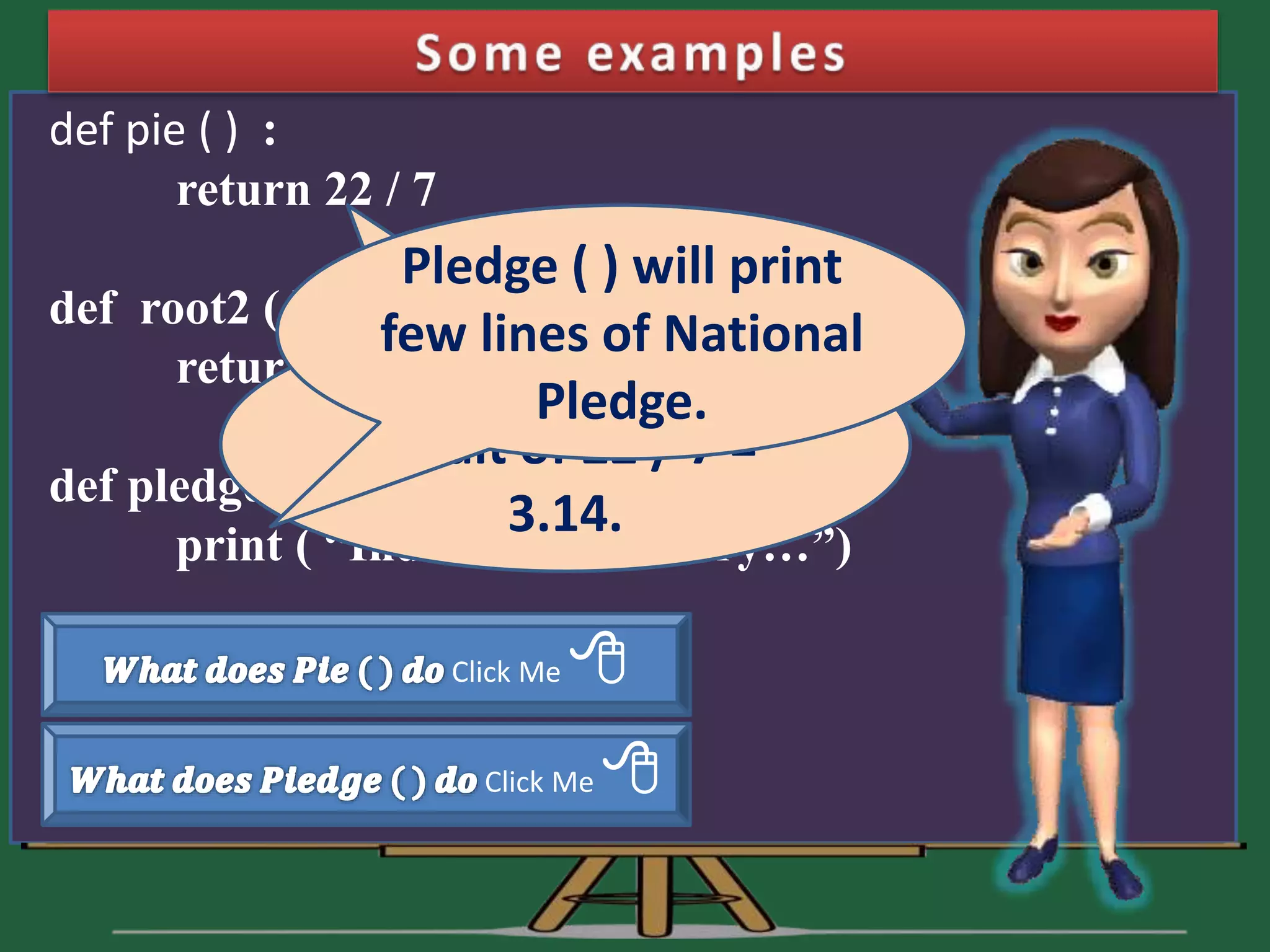 def pie ( ) : return 22 / 7 def root2 ( ) : return 1.4142 def pledge ( ) : print ( “India is my country…”) Click Me  Click Me  Pie ( ) will return result of 22 / 7 = 3.14. Pledge ( ) will print few lines of National Pledge. 