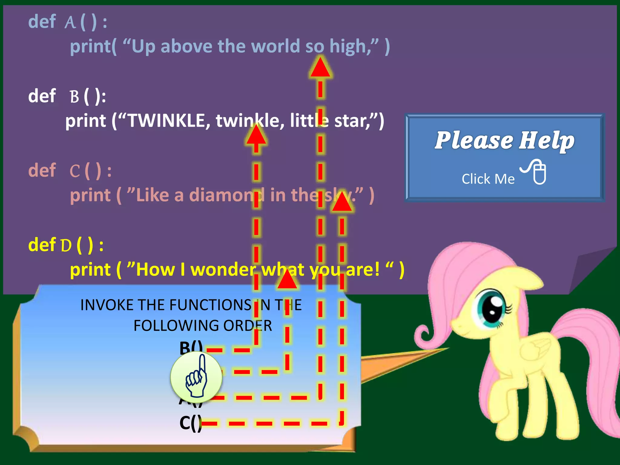 def A ( ) : print( “Up above the world so high,” ) def B ( ): print (“TWINKLE, twinkle, little star,”) def C ( ) : print ( ”Like a diamond in the sky.” ) def D ( ) : print ( ”How I wonder what you are! “ ) Click Me  INVOKE THE FUNCTIONS IN THE FOLLOWING ORDER B() D() A() C()  