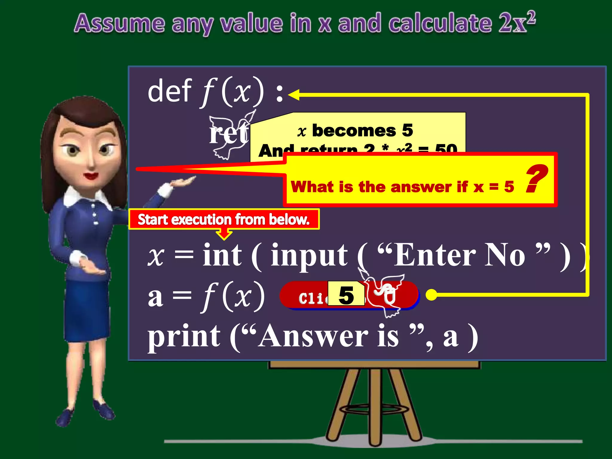def 𝑓 𝑥 : return 2 * 𝑥 * 𝑥 𝑥 = int ( input ( “Enter No ” ) ) a = 𝑓 𝑥 print (“Answer is ”, a ) 5 𝑥 becomes 5 And return 2 * 𝑥2 = 50 What is the answer if x = 5 ? 