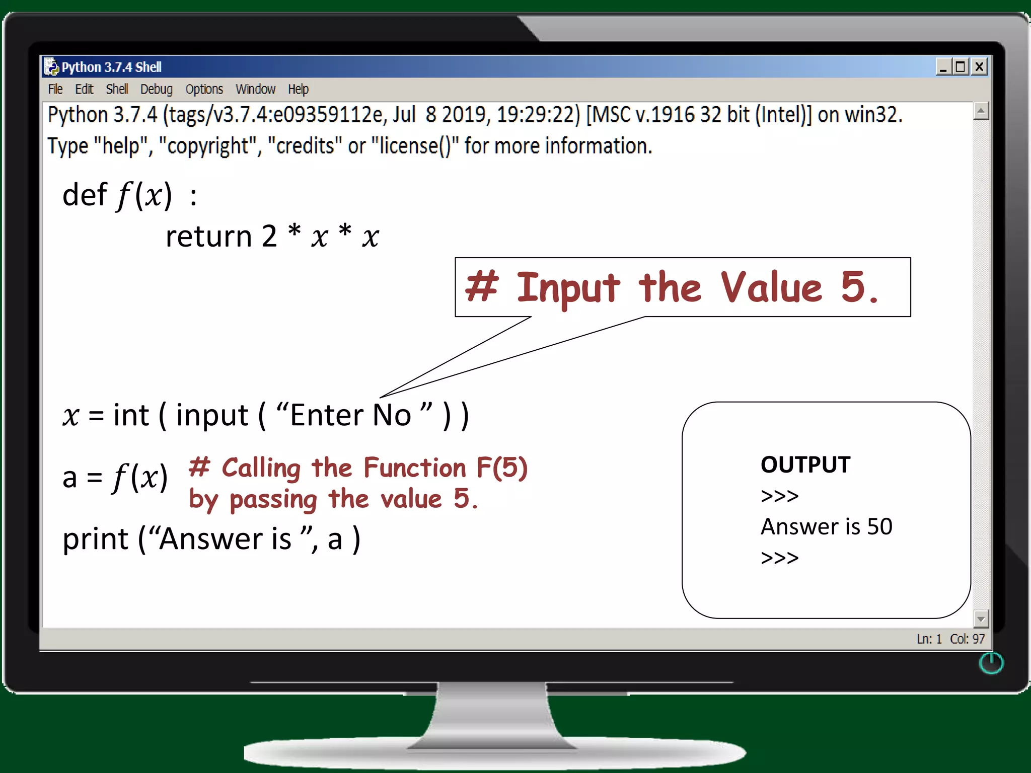 def 𝑓(𝑥) : return 2 * 𝑥 * 𝑥 𝑥 = int ( input ( “Enter No ” ) ) a = 𝑓(𝑥) print (“Answer is ”, a ) OUTPUT >>> Answer is 50 >>> # Calling the Function F(5) by passing the value 5. # Input the Value 5. 
