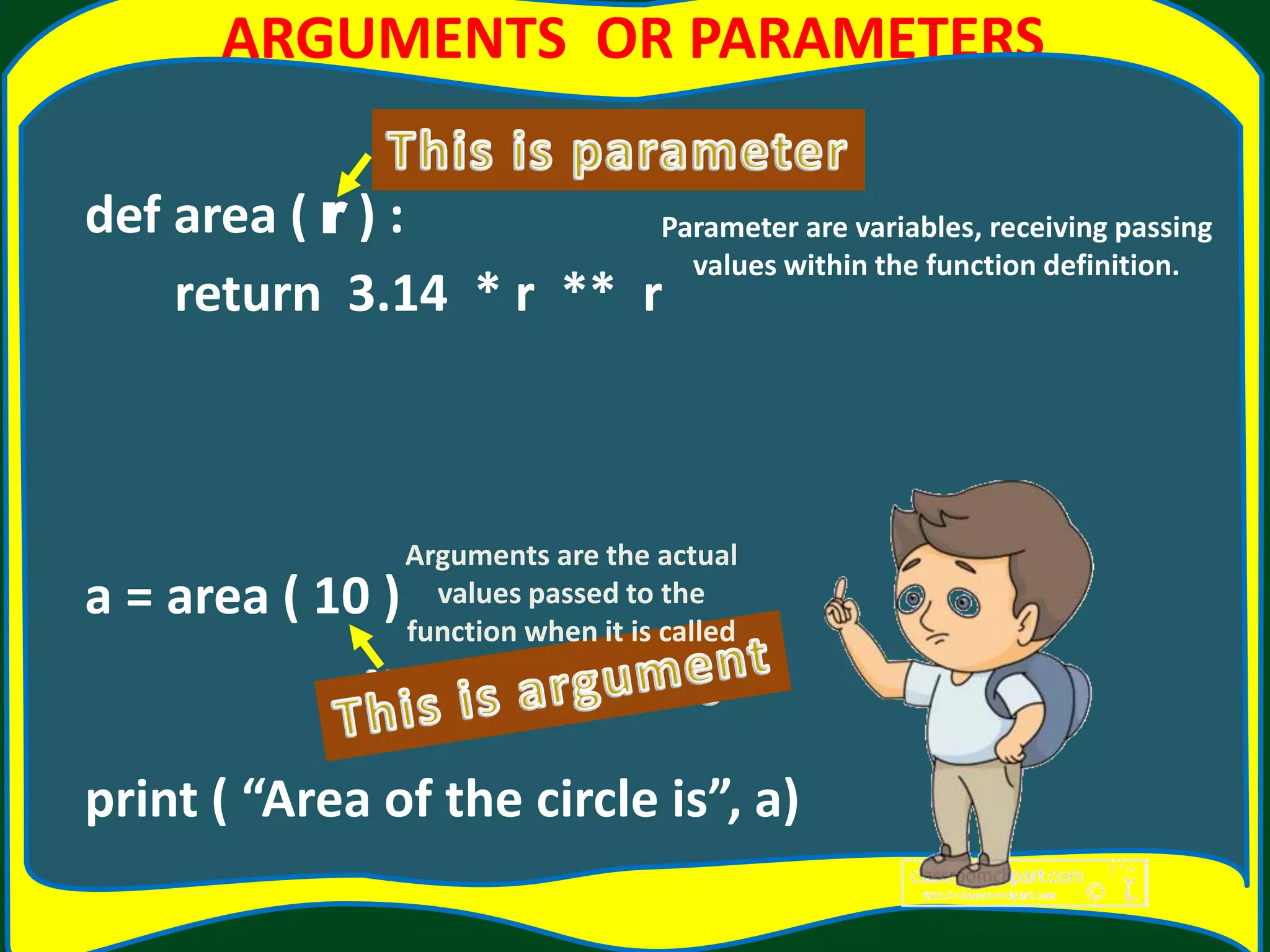 ARGUMENTS OR PARAMETERS def area ( r ) : return 3.14 * r ** r a = area ( 10 ) print ( “Area of the circle is”, a) Arguments are the actual values passed to the function when it is called Parameter are variables, receiving passing values within the function definition. 
