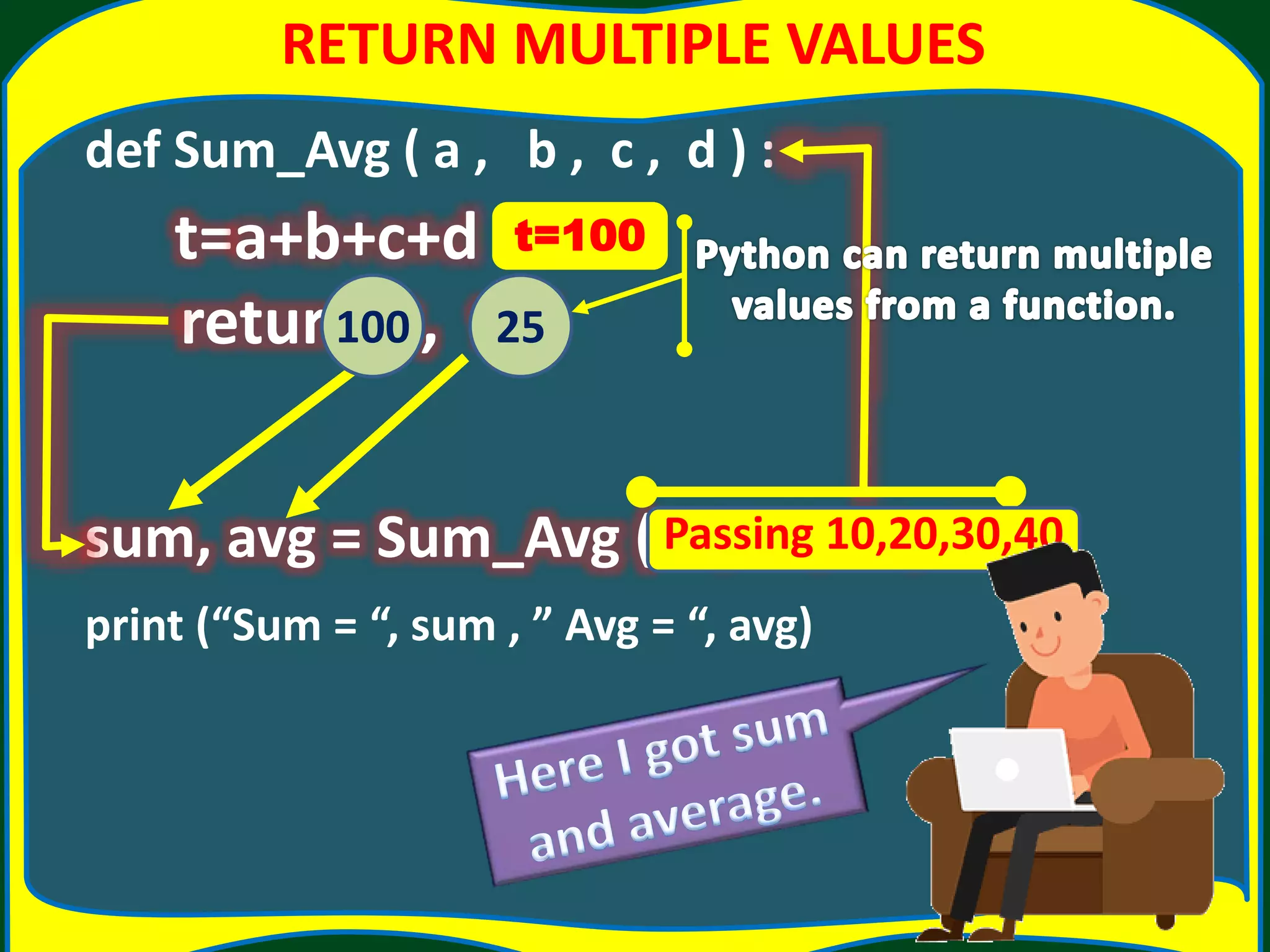 RETURN MULTIPLE VALUES def Sum_Avg ( a , b , c , d ) : t=a+b+c+d return t, t/4 sum, avg = Sum_Avg (10, 20, 30, 40) print (“Sum = “, sum , ” Avg = “, avg) Passing 10,20,30,40 t=100 100 25 