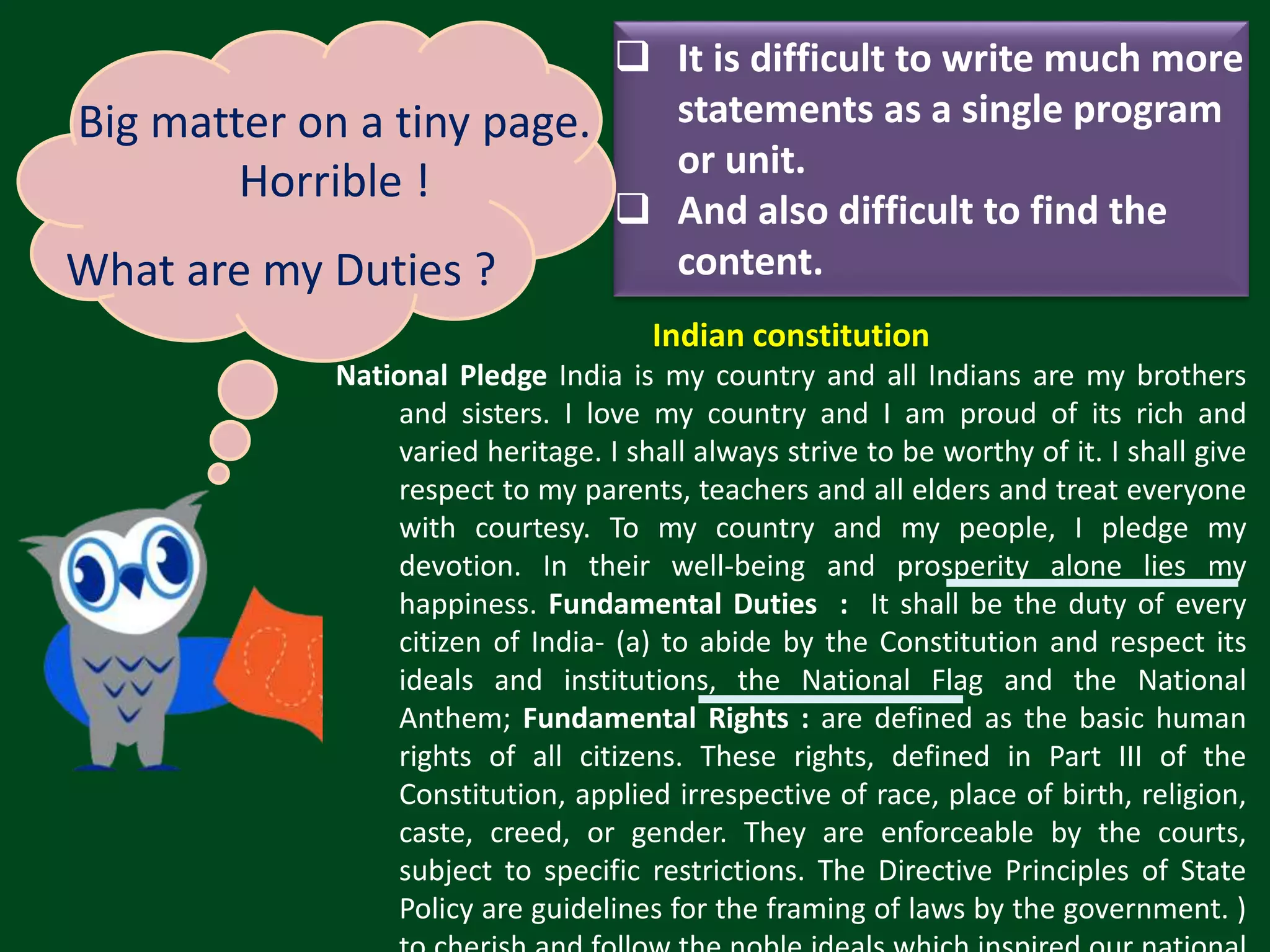 Indian constitution National Pledge India is my country and all Indians are my brothers and sisters. I love my country and I am proud of its rich and varied heritage. I shall always strive to be worthy of it. I shall give respect to my parents, teachers and all elders and treat everyone with courtesy. To my country and my people, I pledge my devotion. In their well-being and prosperity alone lies my happiness. Fundamental Duties : It shall be the duty of every citizen of India- (a) to abide by the Constitution and respect its ideals and institutions, the National Flag and the National Anthem; Fundamental Rights : are defined as the basic human rights of all citizens. These rights, defined in Part III of the Constitution, applied irrespective of race, place of birth, religion, caste, creed, or gender. They are enforceable by the courts, subject to specific restrictions. The Directive Principles of State Policy are guidelines for the framing of laws by the government. )  It is difficult to write much more statements as a single program or unit.  And also difficult to find the content. Big matter on a tiny page. Horrible ! What are my Duties ? 