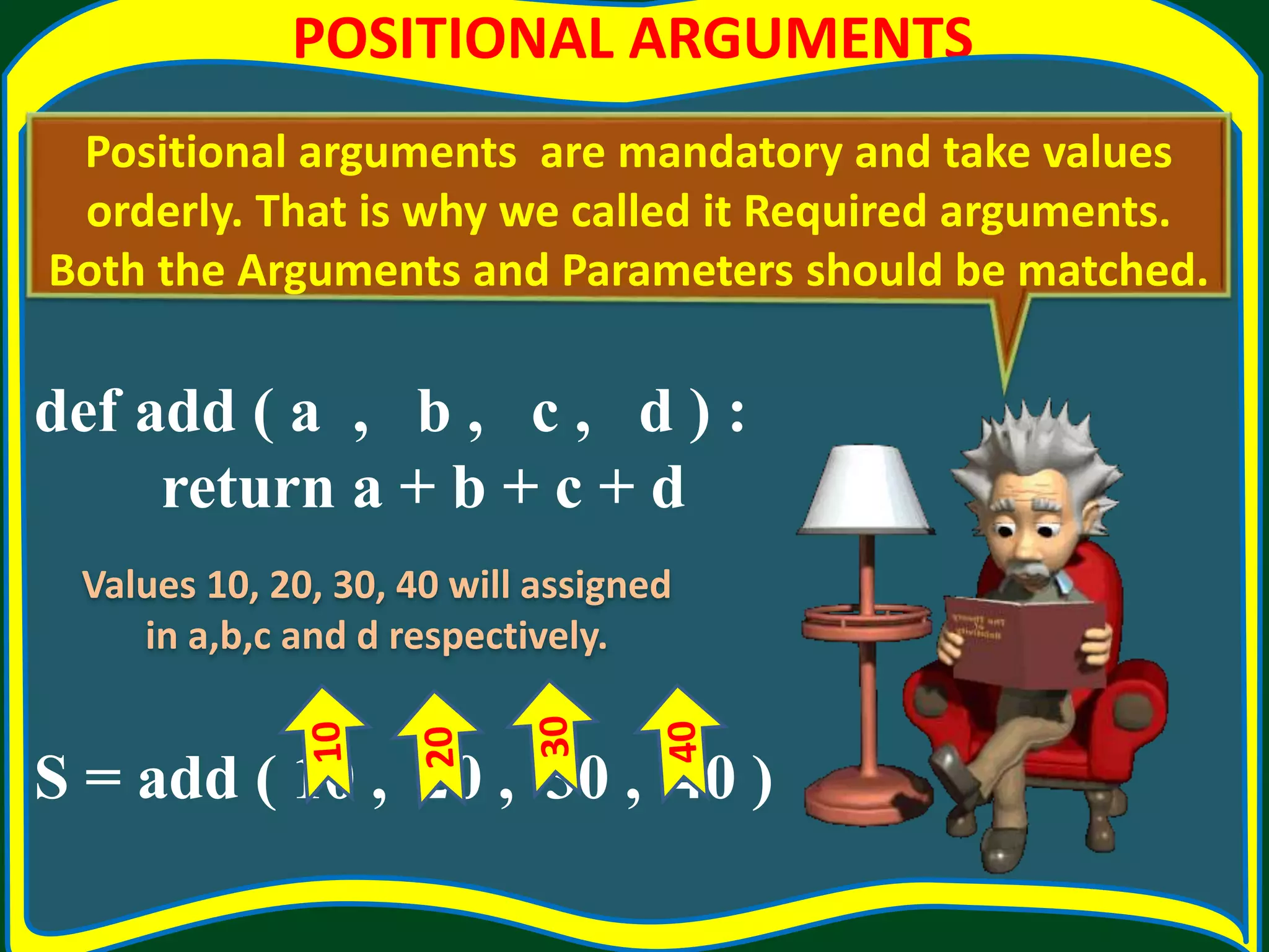 POSITIONAL ARGUMENTS def add ( a , b , c , d ) : return a + b + c + d S = add ( 10 , 20 , 30 , 40 ) Positional arguments are mandatory and take values orderly. That is why we called it Required arguments. Both the Arguments and Parameters should be matched. Values 10, 20, 30, 40 will assigned in a,b,c and d respectively. 