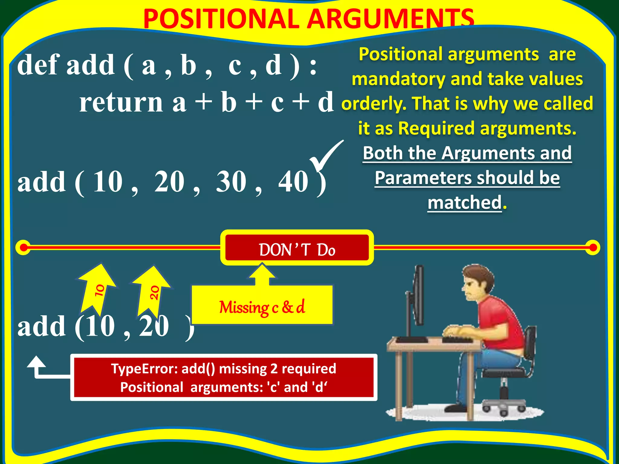POSITIONAL ARGUMENTS def add ( a , b , c , d ) : return a + b + c + d add ( 10 , 20 , 30 , 40 ) add (10 , 20 ) Positional arguments are mandatory and take values orderly. That is why we called it as Required arguments. Both the Arguments and Parameters should be matched. TypeError: add() missing 2 required Positional arguments: 'c' and 'd‘ DON’ T Do Missingc & d  