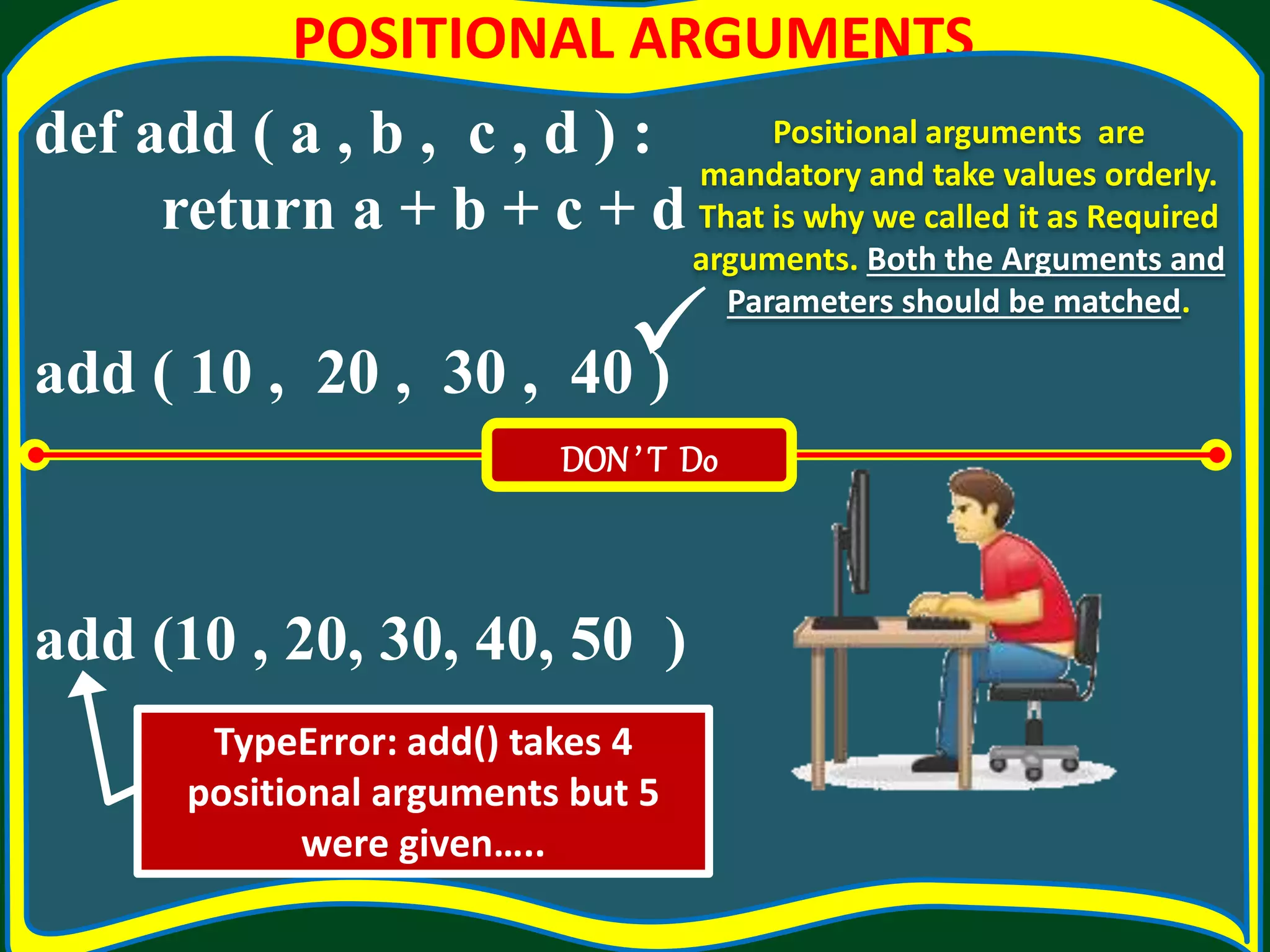 POSITIONAL ARGUMENTS def add ( a , b , c , d ) : return a + b + c + d add ( 10 , 20 , 30 , 40 ) add (10 , 20, 30, 40, 50 ) Positional arguments are mandatory and take values orderly. That is why we called it as Required arguments. Both the Arguments and Parameters should be matched. DON’ T Do TypeError: add() takes 4 positional arguments but 5 were given…..  
