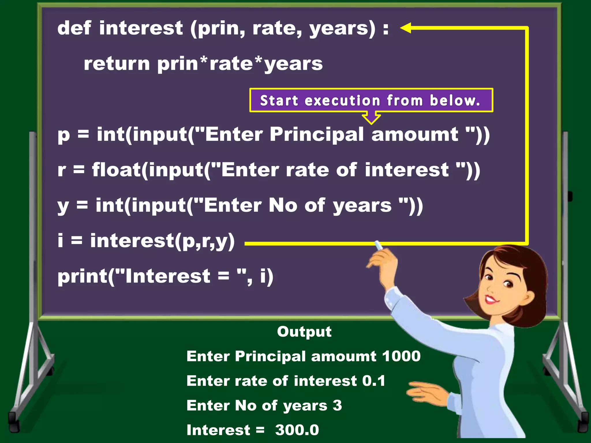 def interest (prin, rate, years) : return prin*rate*years p = int(input("Enter Principal amoumt ")) r = float(input("Enter rate of interest ")) y = int(input("Enter No of years ")) i = interest(p,r,y) print("Interest = ", i) Output Enter Principal amoumt 1000 Enter rate of interest 0.1 Enter No of years 3 Interest = 300.0 