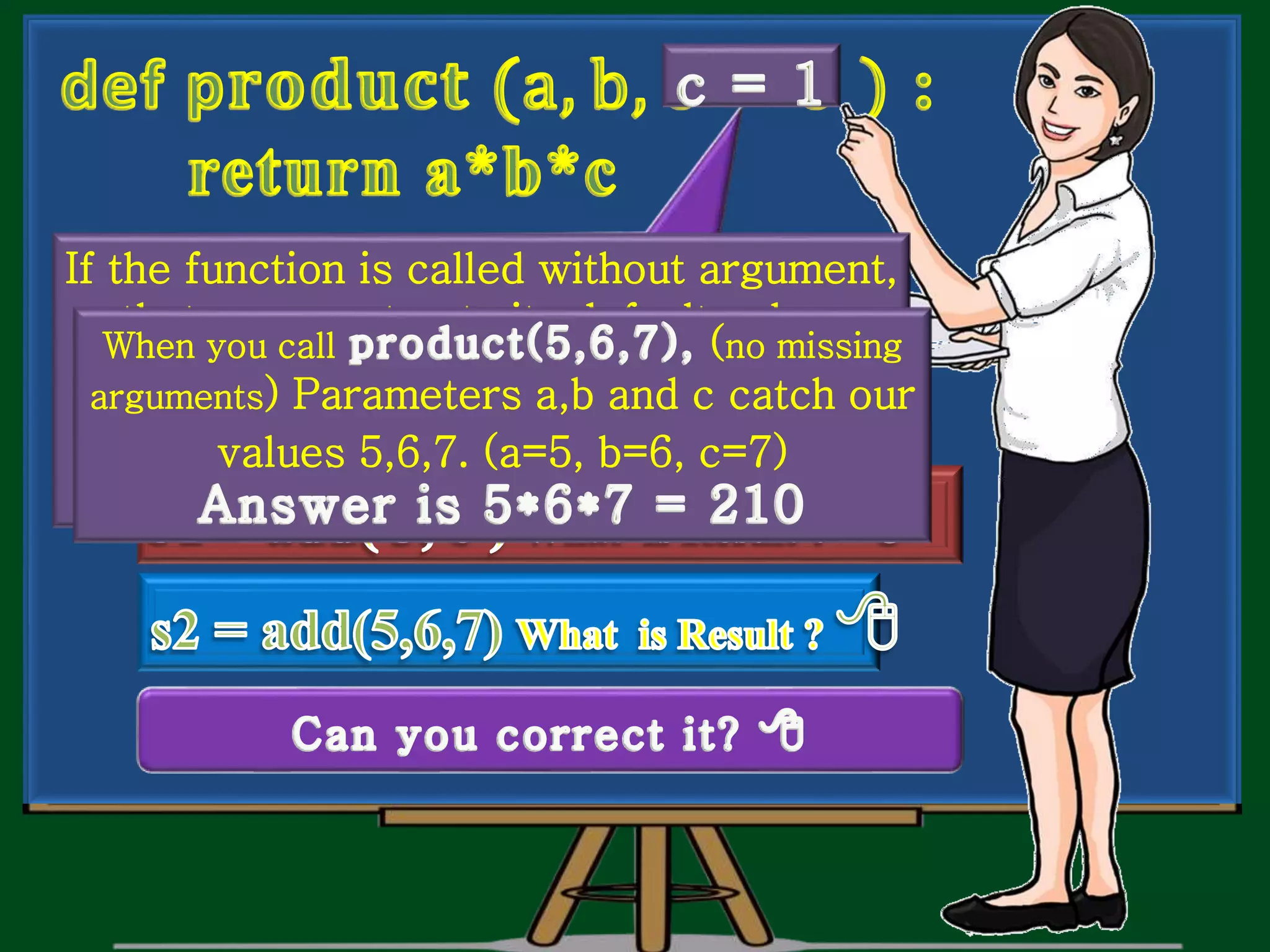 What do you think ?. Is it correct in all situations. If the function is called without argument, that argument gets its default value. When you call 3rd parameter ‘c’ gets 0. When you call (no missing arguments) Parameters a,b and c catch our values 5,6,7. (a=5, b=6, c=7) 