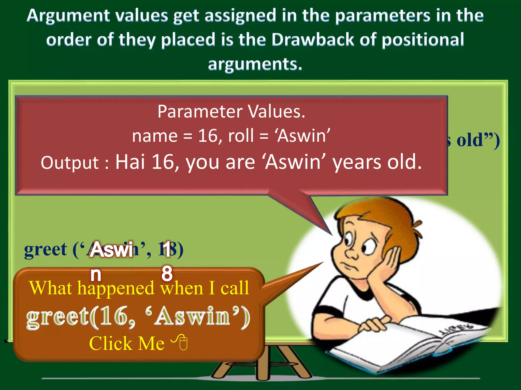 def greet (𝐧𝐚𝐦𝐞, 𝐚𝐠𝐞 ) : print(“Hai ”, name, “, you are”, age, “years old”) greet (‘Aswin’, 18) What happened when I call Click Me  Parameter Values. name = 16, roll = ‘Aswin’ Output : Hai 16, you are ‘Aswin’ years old. 