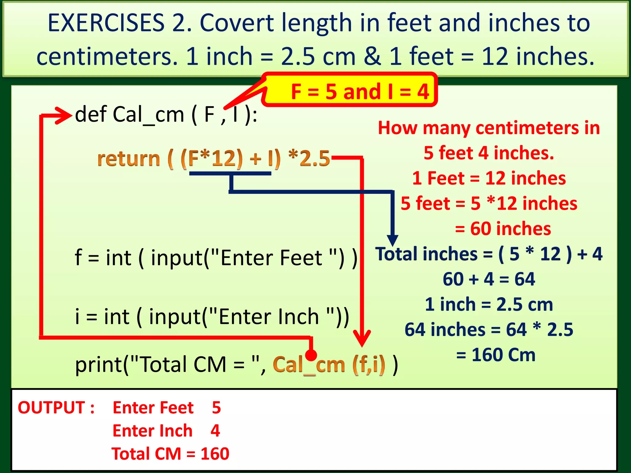 Val = 73Val = 45 def Cal_cm ( F , I ): f = int ( input("Enter Feet ") ) i = int ( input("Enter Inch ")) print("Total CM = ", ) OUTPUT : Enter Feet 5 Enter Inch 4 Total CM = 160 How many centimeters in 5 feet 4 inches. 1 Feet = 12 inches 5 feet = 5 *12 inches = 60 inches Total inches = ( 5 * 12 ) + 4 60 + 4 = 64 1 inch = 2.5 cm 64 inches = 64 * 2.5 = 160 Cm EXERCISES 2. Covert length in feet and inches to centimeters. 1 inch = 2.5 cm & 1 feet = 12 inches. F = 5 and I = 4 