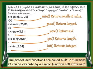 Python 3.7.4 (tags/v3.7.4:e09359112e, Jul 8 2019, 19:29:22) [MSC v.1916
32 bit (Intel)] on win32 Type "help", "copyright", "credits" or "license()"
for more information.
>>> min(10,-20)
-20
>>> max(-25,80)
80
>>> pow(2,3)
8
>>> len("ANIL")
4
>>> int(3.14)
3
 