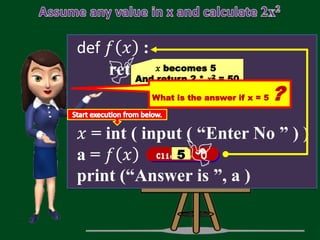 def 𝑓 𝑥 :
return 2 * 𝑥 * 𝑥
𝑥 = int ( input ( “Enter No ” ) )
a = 𝑓 𝑥
print (“Answer is ”, a )
5
𝑥 becomes 5
And return 2 * 𝑥2 = 50
What is the answer if x = 5 ?
 