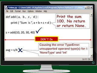 def add ( a, b , c , d ) :
print ( “Sum is ”, a + b + c + d )
s = add(10, 20, 30, 40)
avg = s/4
Print the sum
100. No return
or return None.
Causing the error TypeError:
unsupported operand type(s) for /:
'NoneType' and 'int'
DON’ T Do


 