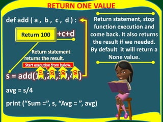 RETURN ONE VALUE
def add ( a , b , c , d ) :
return a+b+c+d
s = add(10,20,30,40)
avg = s/4
print (“Sum =”, s, “Avg = ”, avg)
Return statement, stop
function execution and
come back. It also returns
the result if we needed.
By default it will return a
None value.
Return 100
 