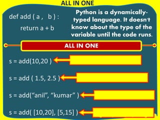 def add ( a , b ) :
return a + b
s = add(10,20 )
s = add ( 1.5, 2.5 )
s = add(“anil”, “kumar” )
s = add( [10,20], [5,15] )
ALL IN ONE
Python is a dynamically-
typed language. It doesn't
know about the type of the
variable until the code runs.
ALL IN ONE
10 + 20 = 30
1.5 + 2.5 = 4.0
anil + kumar = anilkumar
[10,20,5,15]
 