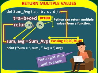 RETURN MULTIPLE VALUES
def Sum_Avg ( a , b , c , d ) :
t=a+b+c+d
return t, t/4
sum, avg = Sum_Avg (10, 20, 30, 40)
print (“Sum = “, sum , ” Avg = “, avg)
Passing 10,20,30,40
t=100
100 25
 