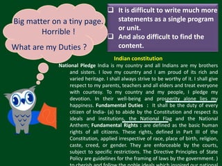 Indian constitution
National Pledge India is my country and all Indians are my brothers
and sisters. I love my country and I am proud of its rich and
varied heritage. I shall always strive to be worthy of it. I shall give
respect to my parents, teachers and all elders and treat everyone
with courtesy. To my country and my people, I pledge my
devotion. In their well-being and prosperity alone lies my
happiness. Fundamental Duties : It shall be the duty of every
citizen of India- (a) to abide by the Constitution and respect its
ideals and institutions, the National Flag and the National
Anthem; Fundamental Rights : are defined as the basic human
rights of all citizens. These rights, defined in Part III of the
Constitution, applied irrespective of race, place of birth, religion,
caste, creed, or gender. They are enforceable by the courts,
subject to specific restrictions. The Directive Principles of State
Policy are guidelines for the framing of laws by the government. )
 It is difficult to write much more
statements as a single program
or unit.
 And also difficult to find the
content.
Big matter on a tiny page.
Horrible !
What are my Duties ?
 