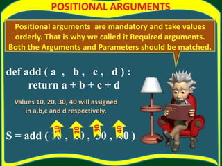 POSITIONAL ARGUMENTS
def add ( a , b , c , d ) :
return a + b + c + d
S = add ( 10 , 20 , 30 , 40 )
Positional arguments are mandatory and take values
orderly. That is why we called it Required arguments.
Both the Arguments and Parameters should be matched.
Values 10, 20, 30, 40 will assigned
in a,b,c and d respectively.
 