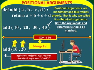 POSITIONAL ARGUMENTS
def add ( a , b , c , d ) :
return a + b + c + d
add ( 10 , 20 , 30 , 40 )
add (10 , 20 )
Positional arguments are
mandatory and take values
orderly. That is why we called
it as Required arguments.
Both the Arguments and
Parameters should be
matched.
TypeError: add() missing 2 required
Positional arguments: 'c' and 'd‘
DON’ T Do
Missingc & d

 