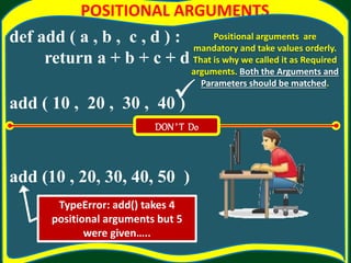 POSITIONAL ARGUMENTS
def add ( a , b , c , d ) :
return a + b + c + d
add ( 10 , 20 , 30 , 40 )
add (10 , 20, 30, 40, 50 )
Positional arguments are
mandatory and take values orderly.
That is why we called it as Required
arguments. Both the Arguments and
Parameters should be matched.
DON’ T Do
TypeError: add() takes 4
positional arguments but 5
were given…..

 