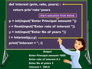 def interest (prin, rate, years) :
return prin*rate*years
p = int(input("Enter Principal amoumt "))
r = float(input("Enter rate of interest "))
y = int(input("Enter No of years "))
i = interest(p,r,y)
print("Interest = ", i)
Output
Enter Principal amoumt 1000
Enter rate of interest 0.1
Enter No of years 3
Interest = 300.0
 
