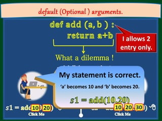 default (Optional ) arguments.
What a dilemma !
How I satisfies
both of them
My statement is correct.
‘a’ becomes 10 and ‘b’ becomes 20.
I allows 2
entry only.
 