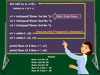 def add (a, b, c=0) :
return a + b + c
v1 = int(input("Enter 1st No "))
v2 = int(input("Enter 2nd No "))
v3 = int(input("Enter 3rd No "))
s1 = add(v1, v2)
s2 = add(v1, v2, v3)
print("Sum of 2 Nos = ", s1)
print("Sum of 3 Nos = ", s2)
Output
Enter 1st No 10
Enter 2nd No 20
Enter 3rd No 30
Sum of 2 Nos = 30
Sum of 3 Nos = 60
Since we omit 3rd argument, c becomes 0
 