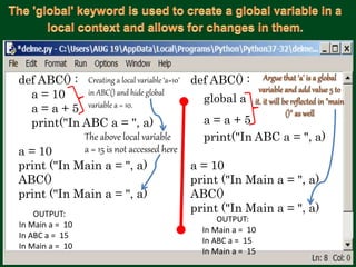 def ABC() :
a = 10
a = a + 5
print("In ABC a = ", a)
a = 10
print ("In Main a = ", a)
ABC()
print ("In Main a = ", a)
def ABC() :
global a
a = a + 5
print("In ABC a = ", a)
a = 10
print ("In Main a = ", a)
ABC()
print ("In Main a = ", a)OUTPUT:
In Main a = 10
In ABC a = 15
In Main a = 10
OUTPUT:
In Main a = 10
In ABC a = 15
In Main a = 15
The above local variable
a = 15 is not accessed here
Creating a local variable ‘a=10’
in ABC() and hide global
variable a = 10.
 