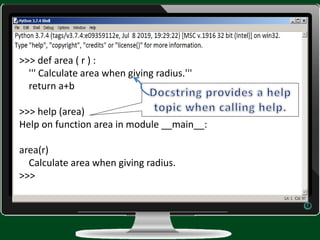 >>> def area ( r ) :
''' Calculate area when giving radius.'''
return a+b
>>> help (area)
Help on function area in module __main__:
area(r)
Calculate area when giving radius.
>>>
 