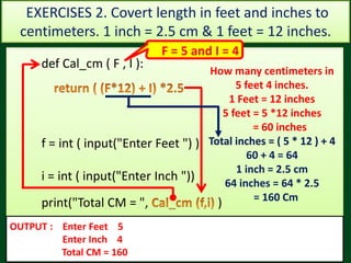 Val = 73Val = 45
def Cal_cm ( F , I ):
f = int ( input("Enter Feet ") )
i = int ( input("Enter Inch "))
print("Total CM = ", )
OUTPUT : Enter Feet 5
Enter Inch 4
Total CM = 160
How many centimeters in
5 feet 4 inches.
1 Feet = 12 inches
5 feet = 5 *12 inches
= 60 inches
Total inches = ( 5 * 12 ) + 4
60 + 4 = 64
1 inch = 2.5 cm
64 inches = 64 * 2.5
= 160 Cm
EXERCISES 2. Covert length in feet and inches to
centimeters. 1 inch = 2.5 cm & 1 feet = 12 inches.
F = 5 and I = 4
 