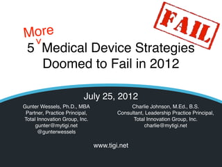 More>
5 Medical Device Strategies
  Doomed to Fail in 2012

                          July 25, 2012
Gunter Wessels, Ph.D., MBA                                Charlie Johnson, M.Ed., B.S.
 Partner, Practice Principal,                        Consultant, Leadership Practice Principal,
Total Innovation Group, Inc.                               Total Innovation Group, Inc.
     gunter@mytigi.net                                          charlie@mytigi.net
      @gunterwessels

                                www.tigi.net
                                © TIGI 2012 All rights reserved
 