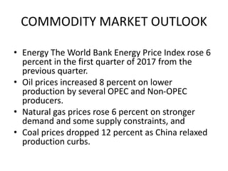 • Energy The World Bank Energy Price Index rose 6
percent in the first quarter of 2017 from the
previous quarter.
• Oil prices increased 8 percent on lower
production by several OPEC and Non-OPEC
producers.
• Natural gas prices rose 6 percent on stronger
demand and some supply constraints, and
• Coal prices dropped 12 percent as China relaxed
production curbs.
COMMODITY MARKET OUTLOOK
 