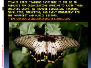 DYNAMIC FORCE TRAINING INSTITUTE IS THE GO TO
RESOURCE FOR ORGANIZATIONS WANTING TO RAISE THEIR
BUSINESS SAVVY. WE PROVIDE EDUCATION, TRAINING,
CONSULTING, MARKETING, AND EVENT MANAGEMENT FOR
THE NONPROFIT AND PUBLIC SECTORS.
HTTP://DYNAMICFORCETRAININGINSTITUTE.COM/
 