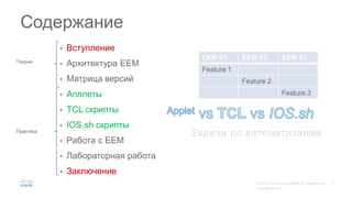 • Вступление
• Архитектура EEM
• Матрица версий
• Апплеты
• TCL скрипты
• IOS.sh скрипты
• Работа с EEM
• Лабораторная работа
• Заключение
Содержание
EEM V1 EEM V2 EEM V3…
Feature 1
Feature 2
Feature 3
Задачи по автоматизации
Теория
Практика
 