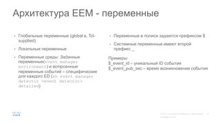 • Глобальные переменные (global a, Tcl-
supplied)
• Локальные переменные
• Переменные среды: Заданные
переменные(event manager
environment) и встроенные
переменные событий – специфические
для каждого ED (sh event manager
detector <event detector>
detailed)
• Переменные в полиси задаются префиксом $
• Системные переменные имеют второй
префикс _
Архитектура EEM - переменные
Примеры:
$_event_id – уникальный ID события
$_event_pub_sec – время возникновения события
 