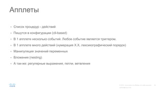 • Список процедур - действий
• Пишутся в конфигурации (cli-based)
• В 1 апплете несколько событий. Любое событие является триггером.
• В 1 апплете много действий (нумерация Х.Х, лексикографический порядок)
• Манипуляция значений переменных
• Вложения (nesting)
• А так-же: регулярные выражения, петли, ветвления
Апплеты
 