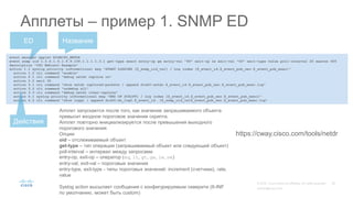 event manager applet HIGHCPU_NETDR
event snmp oid 1.3.6.1.4.1.9.9.109.1.1.1.1.3.1 get-type exact entry-op ge entry-val "80" exit-op le exit-val "60" exit-type value poll-interval 20 maxrun 600
description "CSC Webcast Example"
action 1.1 syslog priority informational msg "START LOGGING [$_snmp_oid_val] / Log index [$_event_id.$_event_pub_sec.$_event_pub_msec]"
action 1.2 cli command "enable"
action 2.1 cli command "debug netdr capture rx"
action 2.2 wait 30
action 3.1 cli command "show netdr captured-packets | append disk0:netdr.$_event_id.$_event_pub_sec.$_event_pub_msec.log"
action 3.2 cli command "undebug all"
action 3.3 cli command "debug netdr clear-capture"
action 4.1 syslog priority informational msg "END OF SCRIPT] / Log index [$_event_id.$_event_pub_sec.$_event_pub_msec]"
action 4.2 cli command "show loggi | append disk0:sh_log2.$_event_id. [$_snmp_oid_val$_event_pub_sec.$_event_pub_msec.log"
Апплеты – пример 1. SNMP ED
НазваниеED
Действия
Апплет запускается после того, как значение запрашиваемого объекта
превысит входное пороговое значение скрипта.
Апплет повторно инициализируется после превышения выходного
порогового значения
Опции:
oid – отслеживаемый объект
get-type – тип операции (запрашиваемый объект или следующий объект)
poll-interval – интервал между запросами
entry-op, exit-op – оператор (eq, lt, gt, ge, le, ne)
entry-val, exit-val – пороговые значения
entry-type, exit-type - типы пороговых значений: increment (счетчики), rate,
value
Syslog action высылает сообщения с конфигурируемым северити (6-INF
по умолчанию, может быть custom)
https://cway.cisco.com/tools/netdr
 