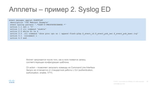 event manager applet GLBPFLAP
description "CSC Webcast Example"
event syslog pattern ".*GLBP-6-FWDSTATECHANGE.*"
action 1.1 set i "0"
action 1.2 cli command "enable"
action 2.0 while $i le 4
action 3.0 cli command "show proc cpu so | append flash:glbp.$_event_id.$_event_pub_sec.$_event_pub_msec.log"
action 3.1 increment i
action 4.0 end
Апплеты – пример 2. Syslog ED
Апплет запускается после того, как в логе появится запись
соответствующая конфигурации шаблона.
Cli action – позволяет запускать команды из Command Line Interface
Запуск не отличается от стандартной работы с CLI (authentication,
authorization, enable, VTY)
 